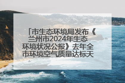 市生态环境局发布《兰州市2024年生态环境状况公报》去年全市环境空气质量达标天数301天