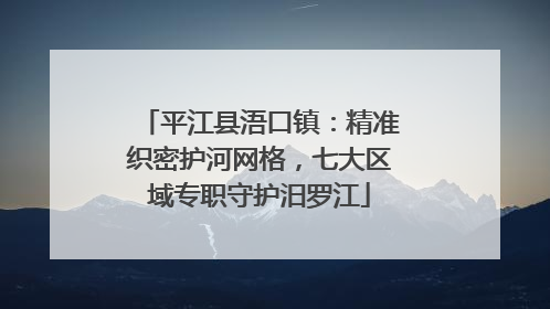 平江县浯口镇：精准织密护河网格，七大区域专职守护汨罗江
