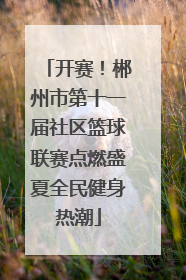 开赛！郴州市第十一届社区篮球联赛点燃盛夏全民健身热潮