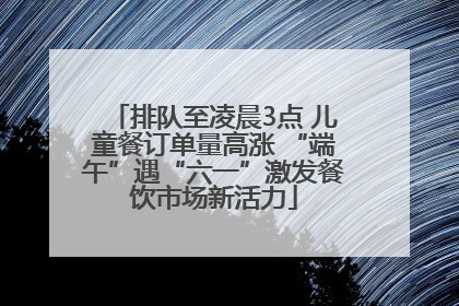 排队至凌晨3点 儿童餐订单量高涨 “端午”遇“六一”激发餐饮市场新活力