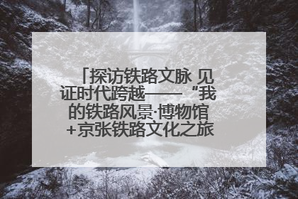 探访铁路文脉 见证时代跨越——“我的铁路风景·博物馆+京张铁路文化之旅”活动在京启动