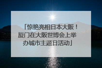 惊艳亮相日本大阪！厦门在大阪世博会上举办城市主题日活动