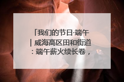 我们的节日·端午｜威海高区田和街道：端午薪火续长卷，邻里馨香聚暖流