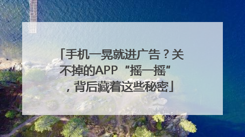 手机一晃就进广告？关不掉的APP“摇一摇”，背后藏着这些秘密