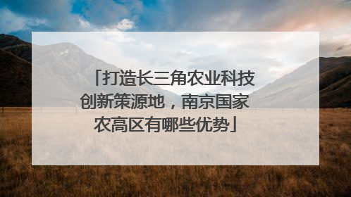 打造长三角农业科技创新策源地，南京国家农高区有哪些优势