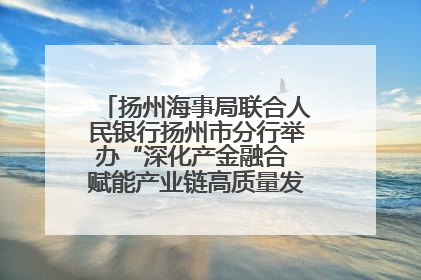 扬州海事局联合人民银行扬州市分行举办“深化产金融合 赋能产业链高质量发展”共建联学活动