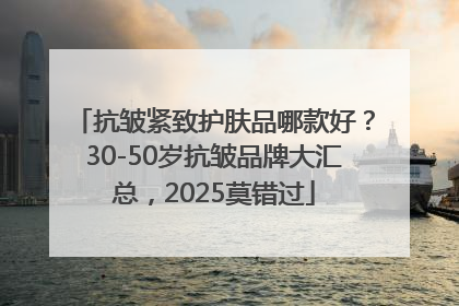 抗皱紧致护肤品哪款好？30-50岁抗皱品牌大汇总，2025莫错过