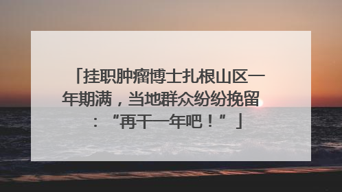 挂职肿瘤博士扎根山区一年期满，当地群众纷纷挽留：“再干一年吧！”
