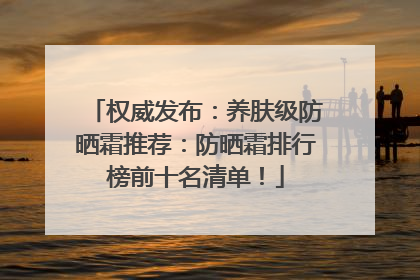 权威发布：养肤级防晒霜推荐：防晒霜排行榜前十名清单！