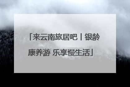 来云南旅居吧丨银龄康养游 乐享慢生活