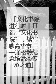 文化书院进行时丨打造“文化书院”，续写聊斋华章——蒲松龄纪念馆活态传承之道