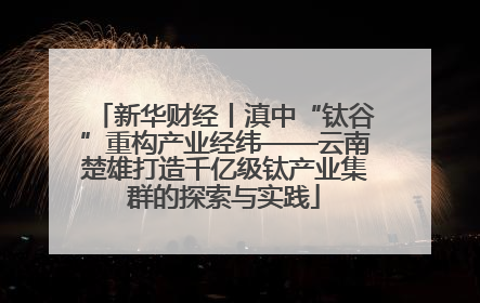 新华财经丨滇中“钛谷”重构产业经纬——云南楚雄打造千亿级钛产业集群的探索与实践
