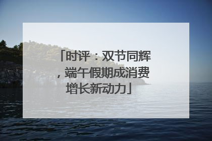 时评：双节同辉，端午假期成消费增长新动力