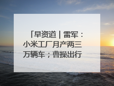 早资道｜雷军：小米工厂月产两三万辆车；曹操出行开启招股