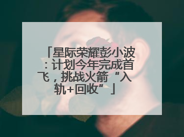 星际荣耀彭小波：计划今年完成首飞，挑战火箭“入轨+回收”