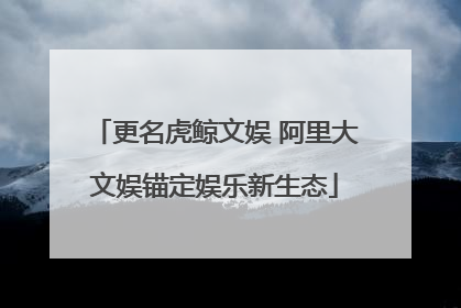 更名虎鲸文娱 阿里大文娱锚定娱乐新生态