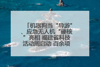 机器狗当“导游”、应急无人机“硬核”亮相 福建省科技活动周启动 百余项特色活动酷炫来袭