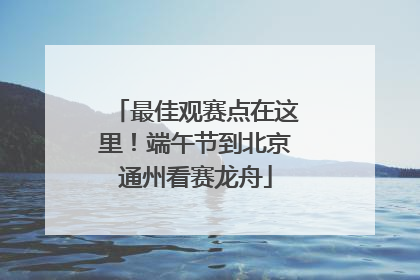 最佳观赛点在这里！端午节到北京通州看赛龙舟