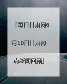 每日甘肃网6月10日甘肃热点新闻回顾