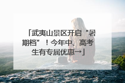武夷山景区开启“暑期档”！今年中、高考生有专属优惠→