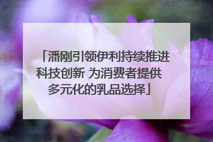 潘刚引领伊利持续推进科技创新 为消费者提供多元化的乳品选择