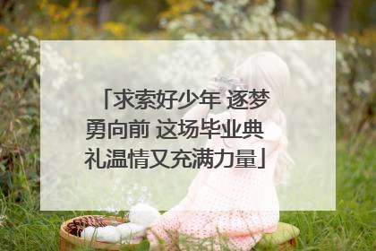 求索好少年 逐梦勇向前 这场毕业典礼温情又充满力量