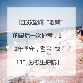 江苏盐城“老警”的最后一次护考：12年坚守，警号“211”为考生护航