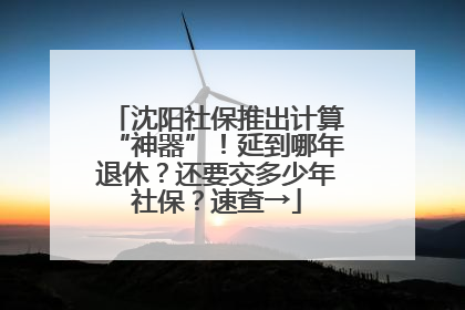 沈阳社保推出计算“神器”！延到哪年退休？还要交多少年社保？速查→