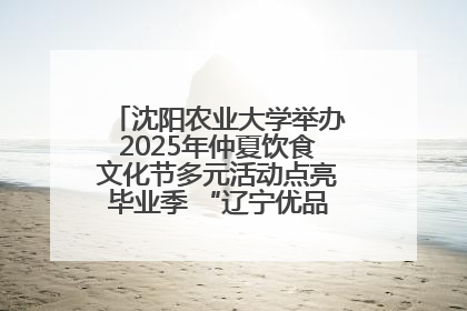 沈阳农业大学举办2025年仲夏饮食文化节多元活动点亮毕业季 “辽宁优品”进校园首站启动