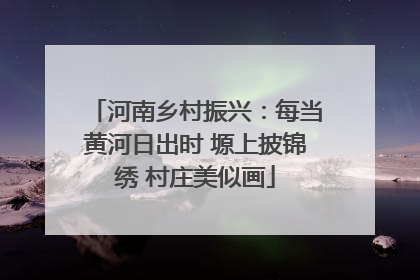 河南乡村振兴：每当黄河日出时 塬上披锦绣 村庄美似画