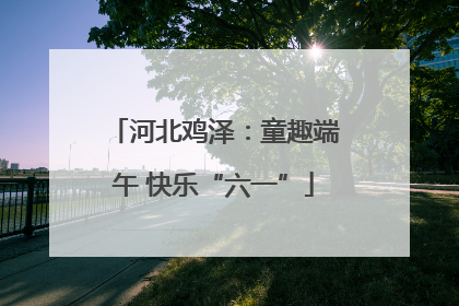 河北鸡泽：童趣端午 快乐“六一”