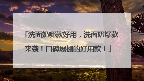 洗面奶哪款好用，洗面奶爆款来袭！口碑爆棚的好用款！