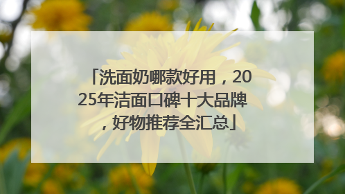 洗面奶哪款好用，2025年洁面口碑十大品牌，好物推荐全汇总