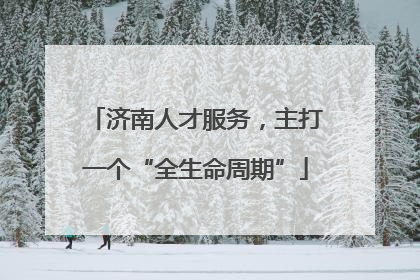 济南人才服务，主打一个“全生命周期”