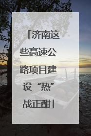 济南这些高速公路项目建设“热”战正酣