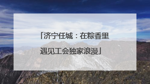 济宁任城：在粽香里遇见工会独家浪漫
