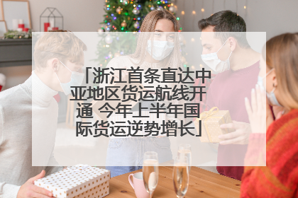 浙江首条直达中亚地区货运航线开通 今年上半年国际货运逆势增长
