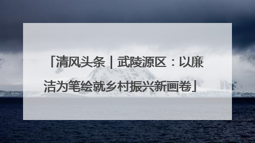 清风头条｜武陵源区：以廉洁为笔绘就乡村振兴新画卷