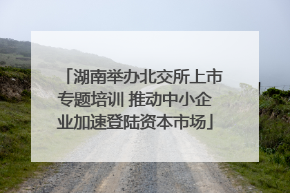 湖南举办北交所上市专题培训 推动中小企业加速登陆资本市场