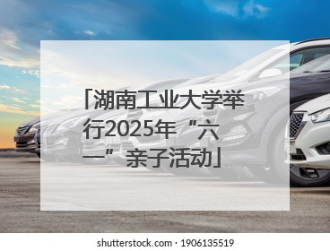 湖南工业大学举行2025年“六一”亲子活动