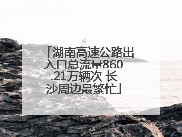 湖南高速公路出入口总流量860.21万辆次 长沙周边最繁忙