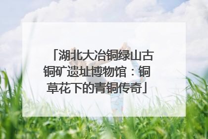 湖北大冶铜绿山古铜矿遗址博物馆：铜草花下的青铜传奇