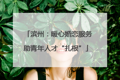 滨州：暖心婚恋服务助青年人才“扎根”