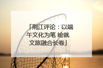 荆江评论：以端午文化为笔 绘就文旅融合长卷