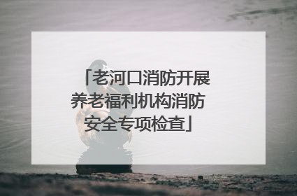 老河口消防开展养老福利机构消防安全专项检查