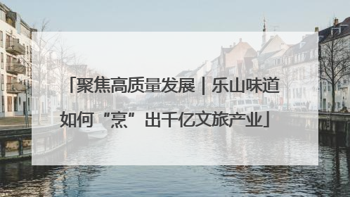 聚焦高质量发展｜乐山味道如何“烹”出千亿文旅产业