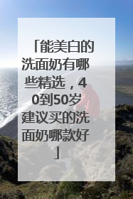 能美白的洗面奶有哪些精选，40到50岁建议买的洗面奶哪款好