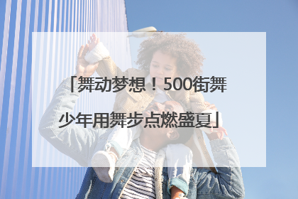舞动梦想！500街舞少年用舞步点燃盛夏