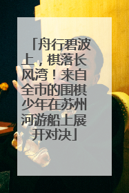 舟行碧波上，棋落长风湾！来自全市的围棋少年在苏州河游船上展开对决