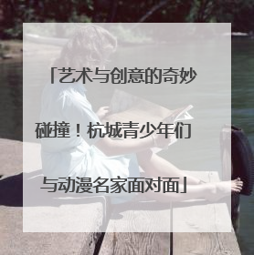 艺术与创意的奇妙碰撞！杭城青少年们与动漫名家面对面
